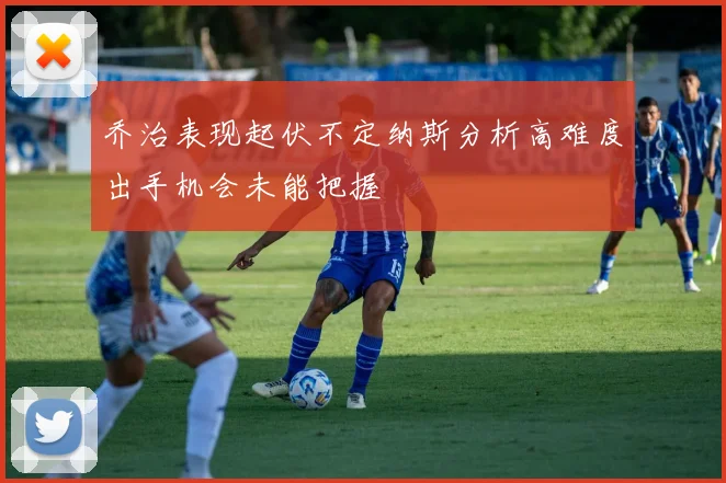 乔治表现起伏不定纳斯分析高难度出手机会未能把握