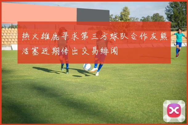 热火雄鹿寻求第三方球队合作灰熊活塞近期传出交易绯闻