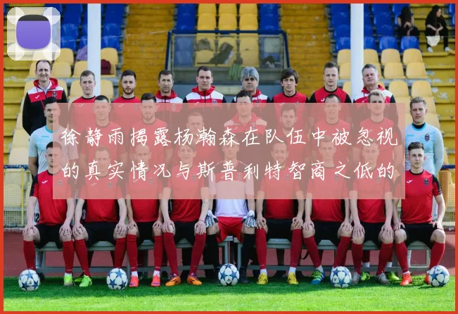 徐静雨揭露杨瀚森在队伍中被忽视的真实情况与斯普利特智商之低的尴尬真相