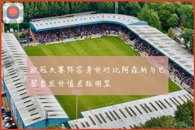 欧冠决赛阵容身价对比阿森纳与巴黎首发价值差距明显