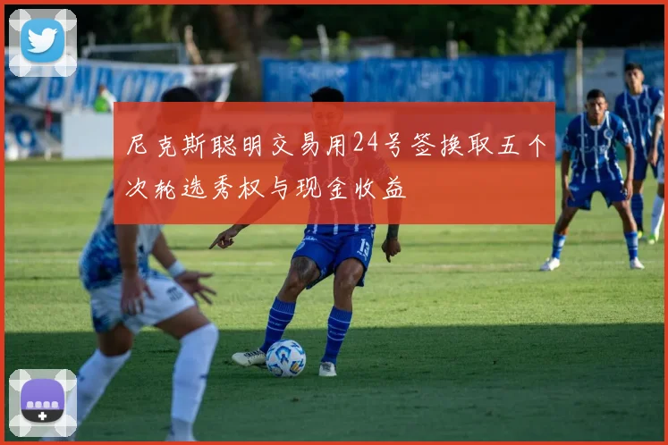 尼克斯聪明交易用24号签换取五个次轮选秀权与现金收益