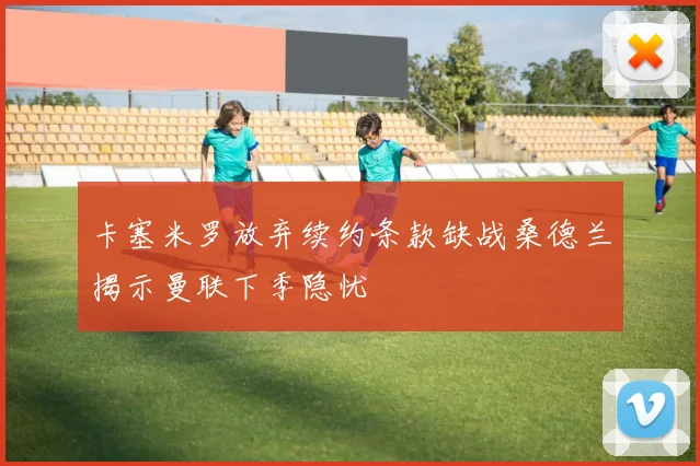 卡塞米罗放弃续约条款缺战桑德兰揭示曼联下季隐忧