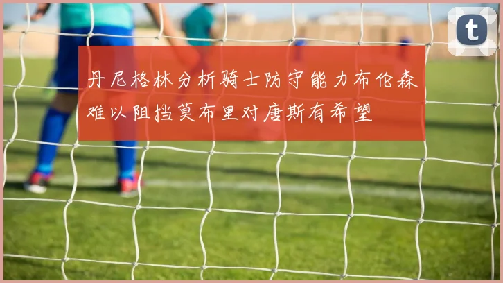 丹尼格林分析骑士防守能力布伦森难以阻挡莫布里对唐斯有希望