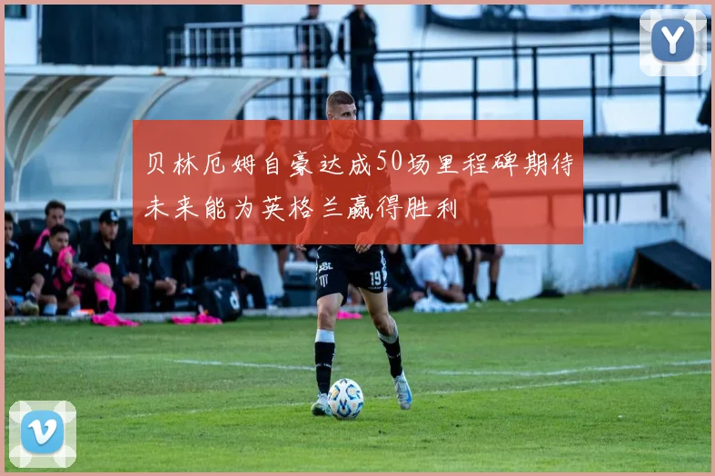 贝林厄姆自豪达成50场里程碑期待未来能为英格兰赢得胜利