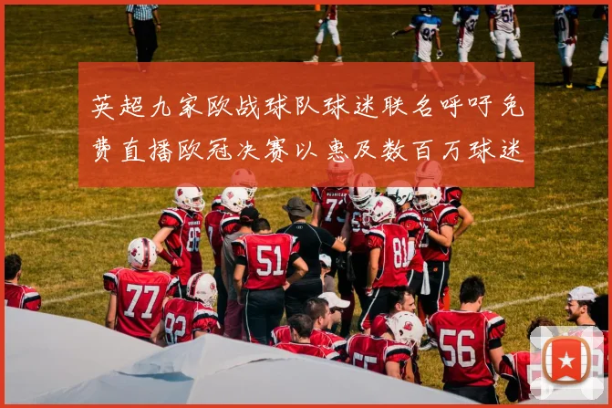 英超九家欧战球队球迷联名呼吁免费直播欧冠决赛以惠及数百万球迷