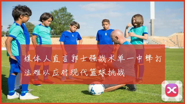 媒体人直言郭士强战术单一中锋打法难以应对现代篮球挑战
