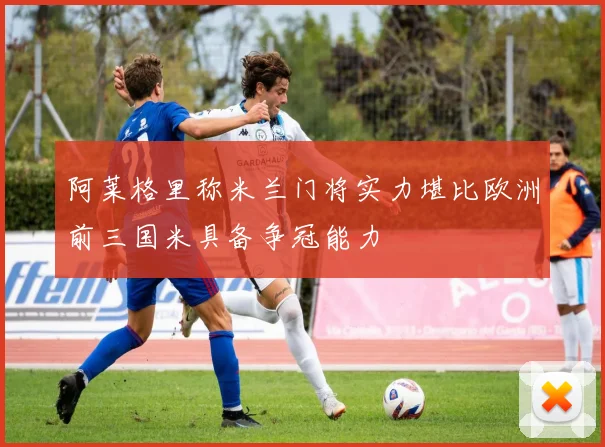 阿莱格里称米兰门将实力堪比欧洲前三国米具备争冠能力