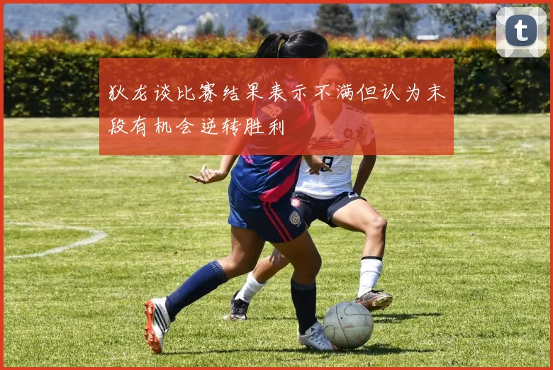 狄龙谈比赛结果表示不满但认为末段有机会逆转胜利