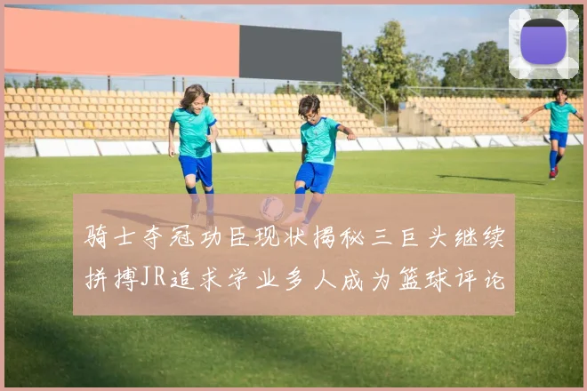 骑士夺冠功臣现状揭秘三巨头继续拼搏JR追求学业多人成为篮球评论员