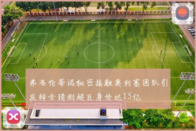 弗洛伦蒂诺秘密接触奥利塞团队引发转会猜测超巨身价达15亿