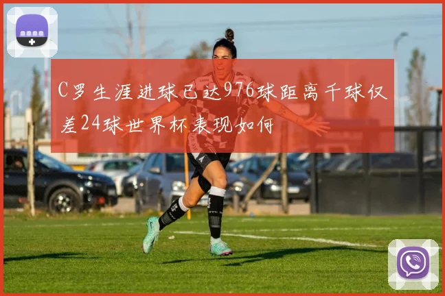 C罗生涯进球已达976球距离千球仅差24球世界杯表现如何