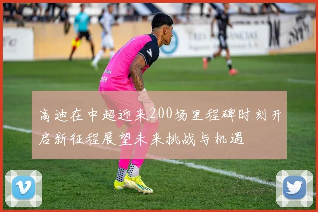 高迪在中超迎来200场里程碑时刻开启新征程展望未来挑战与机遇