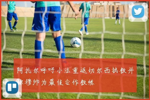 阿扎尔呼吁小法重返切尔西执教并称穆帅为最佳合作教练