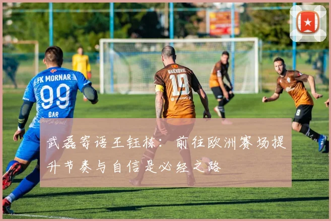 武磊寄语王钰栋：前往欧洲赛场提升节奏与自信是必经之路