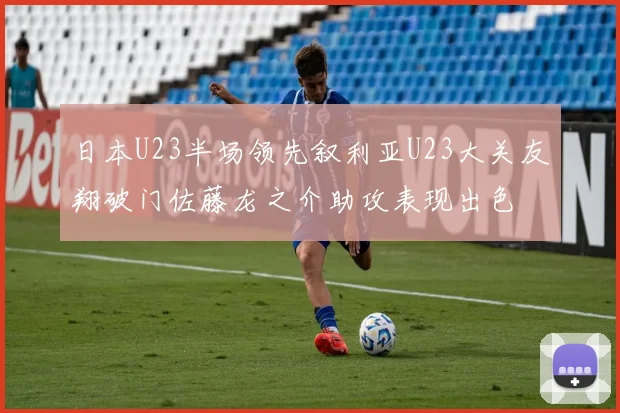 日本U23半场领先叙利亚U23大关友翔破门佐藤龙之介助攻表现出色