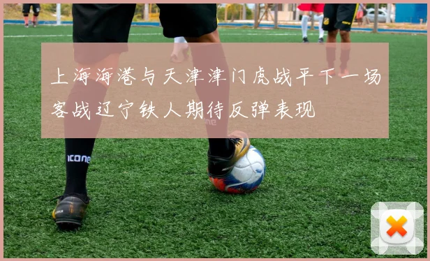 上海海港与天津津门虎战平下一场客战辽宁铁人期待反弹表现