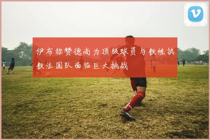 伊布称赞德尚为顶级球员与教练执教法国队面临巨大挑战