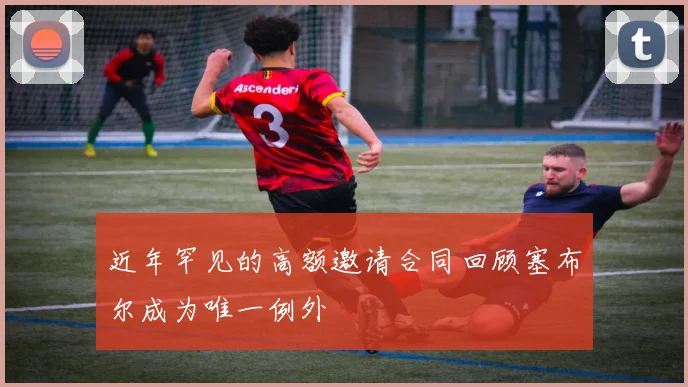 近年罕见的高额邀请合同回顾塞布尔成为唯一例外