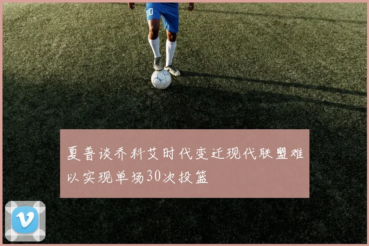 夏普谈乔科艾时代变迁现代联盟难以实现单场30次投篮