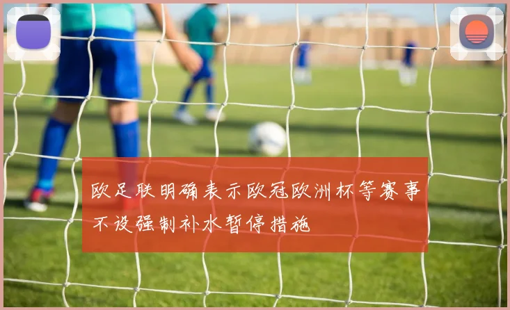 欧足联明确表示欧冠欧洲杯等赛事不设强制补水暂停措施