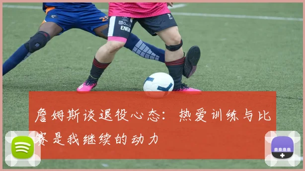 詹姆斯谈退役心态：热爱训练与比赛是我继续的动力