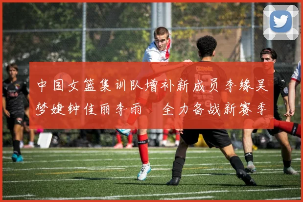 中国女篮集训队增补新成员李缘吴梦婕钟佳丽李雨汧全力备战新赛季