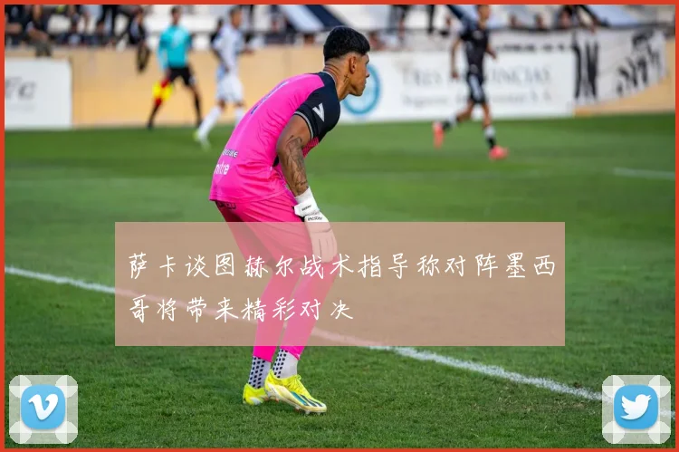 萨卡谈图赫尔战术指导称对阵墨西哥将带来精彩对决