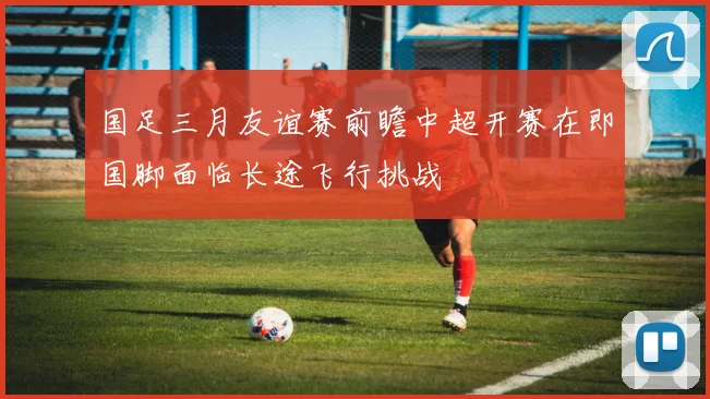 国足三月友谊赛前瞻中超开赛在即国脚面临长途飞行挑战