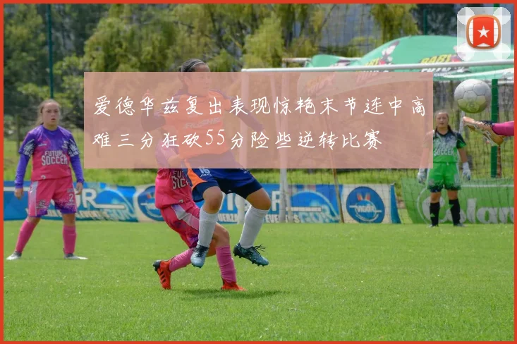 爱德华兹复出表现惊艳末节连中高难三分狂砍55分险些逆转比赛