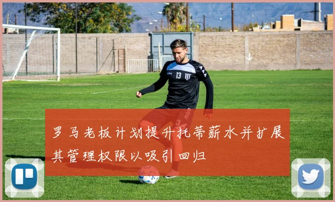 罗马老板计划提升托蒂薪水并扩展其管理权限以吸引回归
