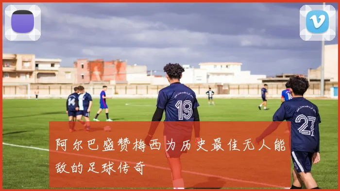 阿尔巴盛赞梅西为历史最佳无人能敌的足球传奇