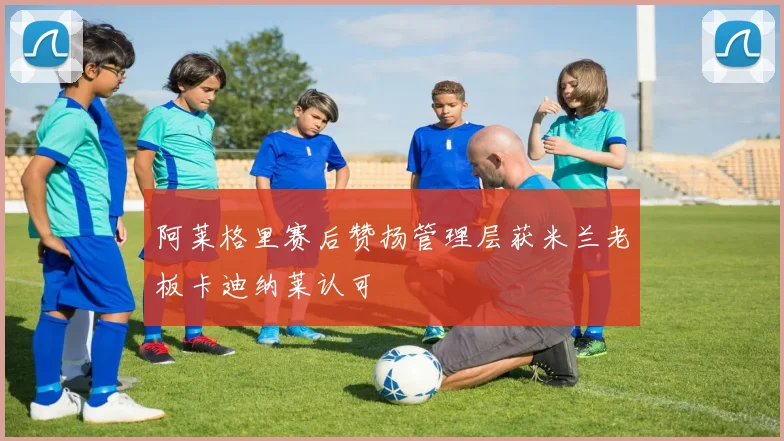 阿莱格里赛后赞扬管理层获米兰老板卡迪纳莱认可