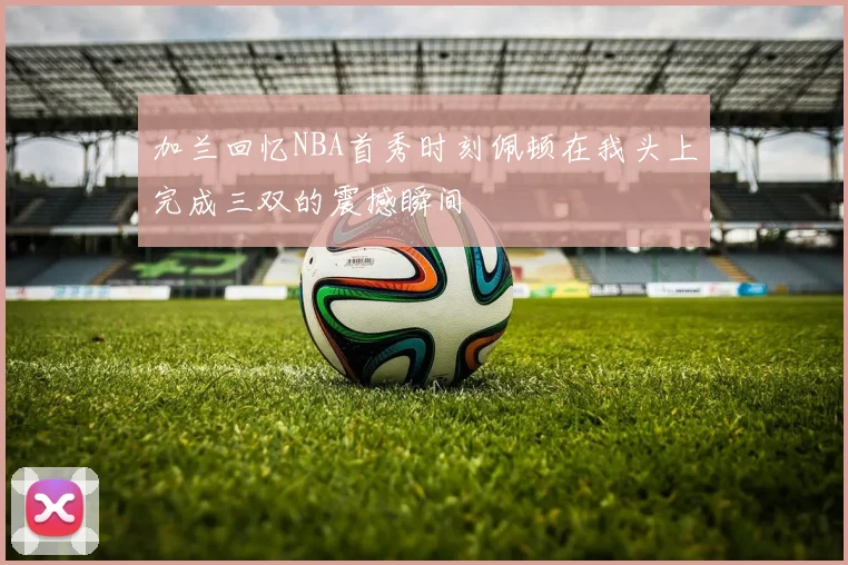 加兰回忆NBA首秀时刻佩顿在我头上完成三双的震撼瞬间