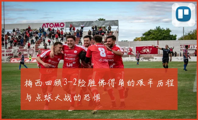 梅西回顾3-2险胜佛得角的艰辛历程与点球大战的恐惧