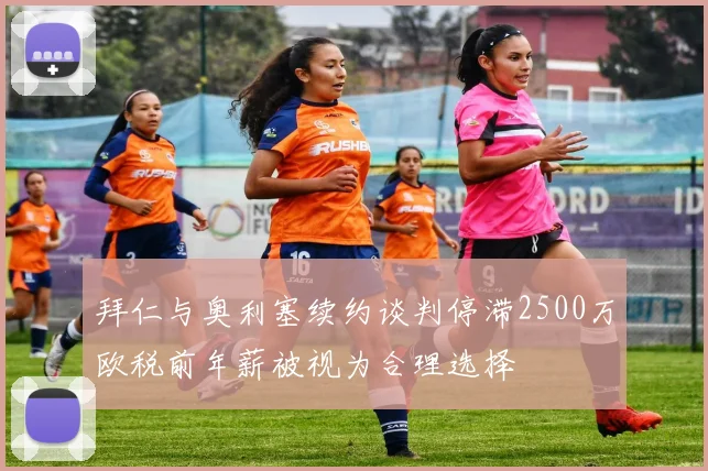 拜仁与奥利塞续约谈判停滞2500万欧税前年薪被视为合理选择