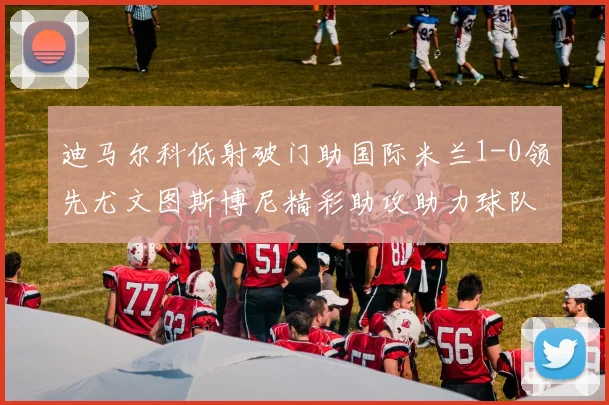 迪马尔科低射破门助国际米兰1-0领先尤文图斯博尼精彩助攻助力球队进攻